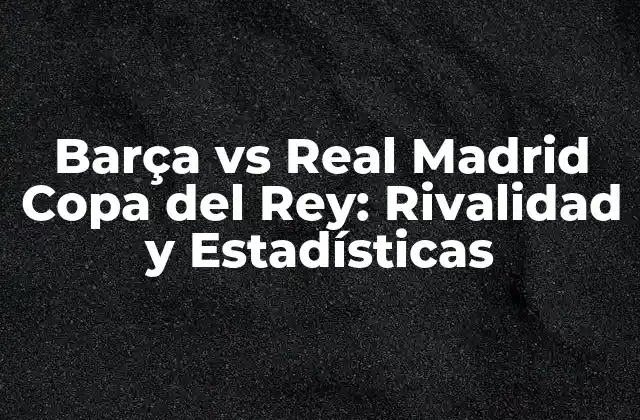 Barça Vs Real Madrid Copa Del Rey: Rivalidad y Estadísticas