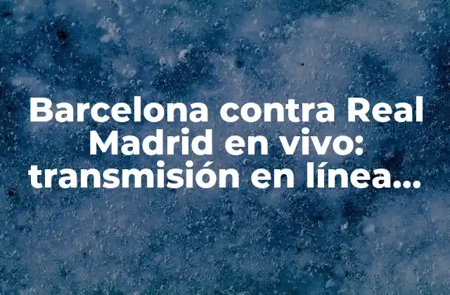 Barcelona contra Real Madrid en Vivo: Transmisión en Línea, Horarios y Últimas Noticias