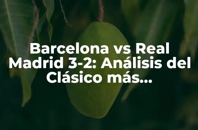 Barcelona Vs Real Madrid 3-2: Análisis Del Clásico Más Emocionante