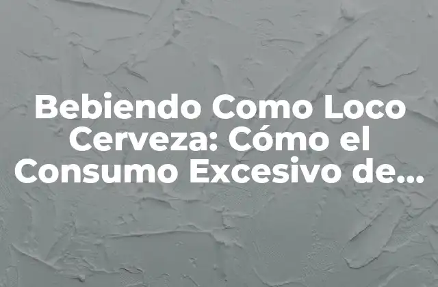 Bebiendo como Loco Cerveza: Cómo el Consumo Excesivo de Cerveza Afecta Tu Salud