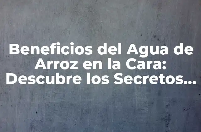 Beneficios Del Agua de Arroz en la Cara: Descubre los Secretos de la Belleza Natural