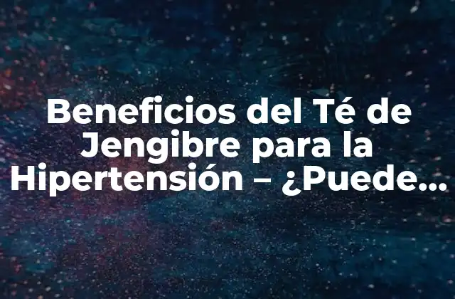 Beneficios Del Té de Jengibre para la Hipertensión – ¿puede Ayudar a Reducir la Presión Arterial?