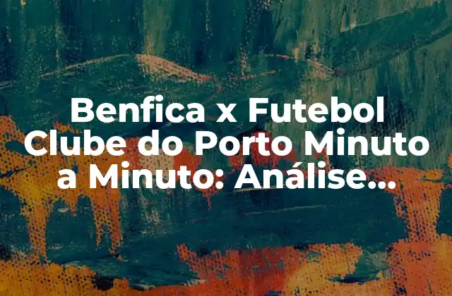 Benfica X Futebol Clube Do Porto Minuto a Minuto: Análise Completa Do Clássico Português