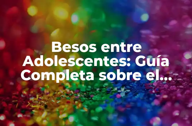 Besos entre Adolescentes: Guía Completa sobre el Primer Beso