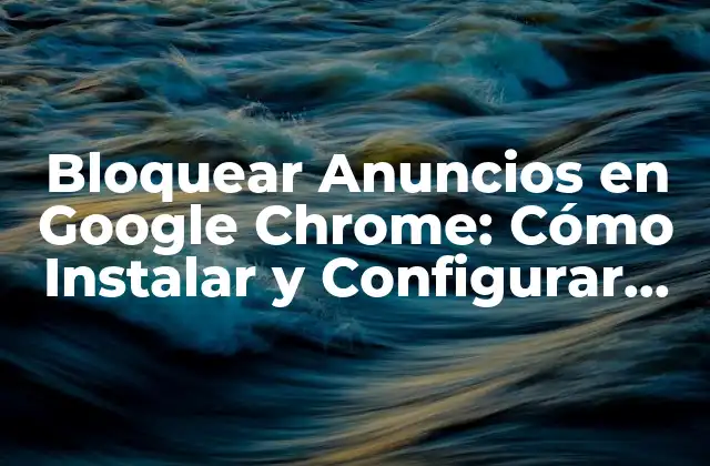 Bloquear Anuncios en Google Chrome: Cómo Instalar y Configurar Ad Block en Chrome