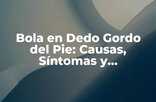 Bola en Dedo Gordo Del Pie: Causas, Síntomas y Tratamientos