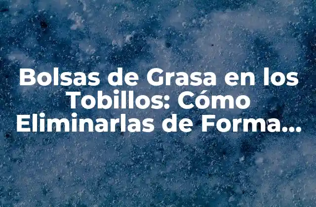 Bolsas de Grasa en los Tobillos: Cómo Eliminarlas de Forma Natural y Segura