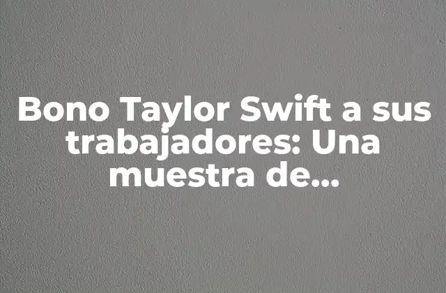 Bono Taylor Swift a Sus Trabajadores: una Muestra de Agradecimiento y Generosidad
