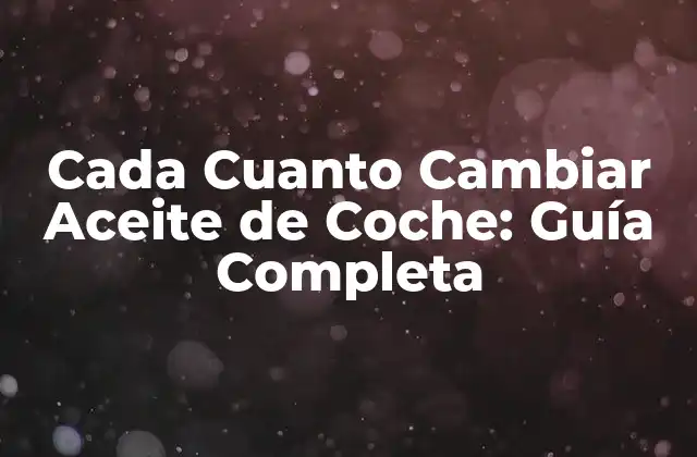 Cada Cuanto Cambiar Aceite de Coche: Guía Completa