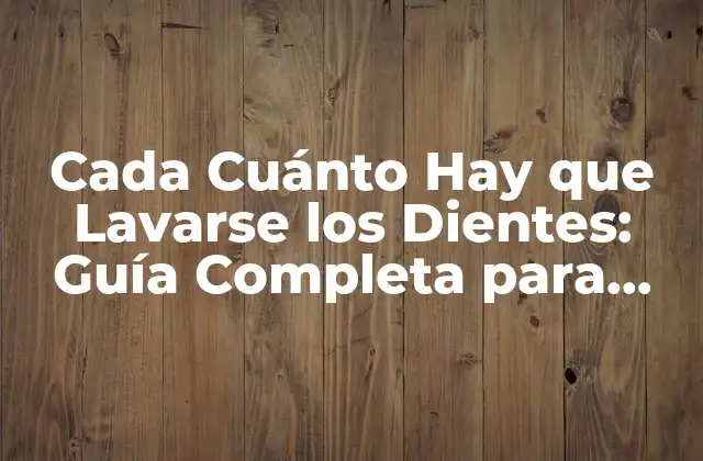 Cada Cuánto Hay que Lavarse los Dientes: Guía Completa para una Sonrisa Sana