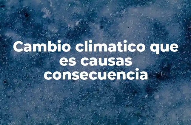 Cambio Climatico que es Causas Consecuencia