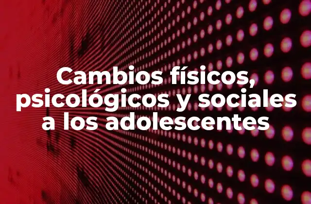 Cambios Físicos, Psicológicos y Sociales a los Adolescentes