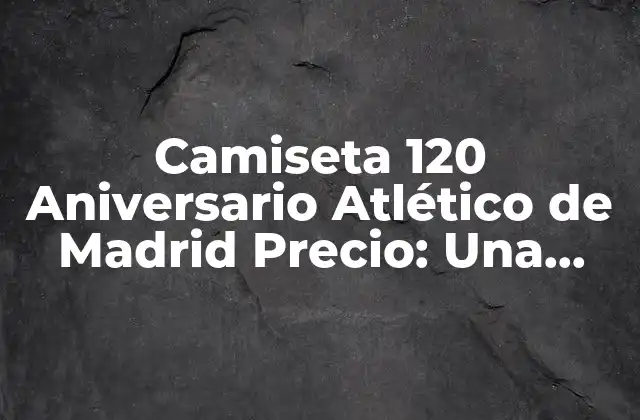Camiseta 120 Aniversario Atlético de Madrid Precio: una Edición Especial