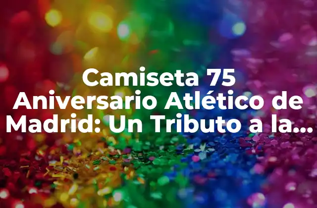 Camiseta 75 Aniversario Atlético de Madrid: un Tributo a la Historia