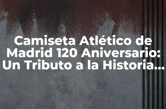 Camiseta Atlético de Madrid 120 Aniversario: un Tributo a la Historia Del Club
