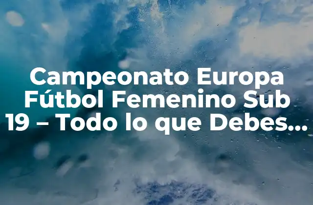 Campeonato Europa Fútbol Femenino Sub 19 – Todo Lo que Debes Saber