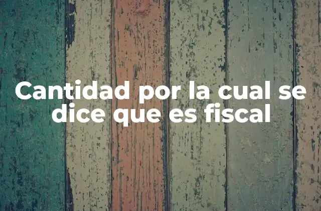 Cantidad por la Cual Se Dice que es Fiscal