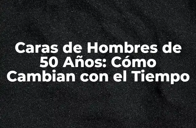 Caras de Hombres de 50 Años: Cómo Cambian con el Tiempo