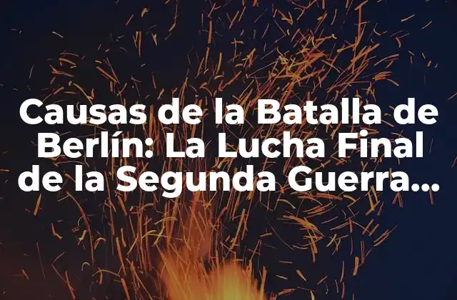 Causas de la Batalla de Berlín: la Lucha Final de la Segunda Guerra Mundial