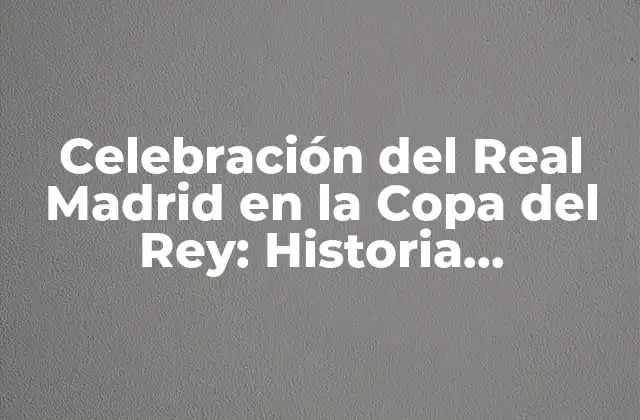 Celebración Del Real Madrid en la Copa Del Rey: Historia, Emociones y Triunfos