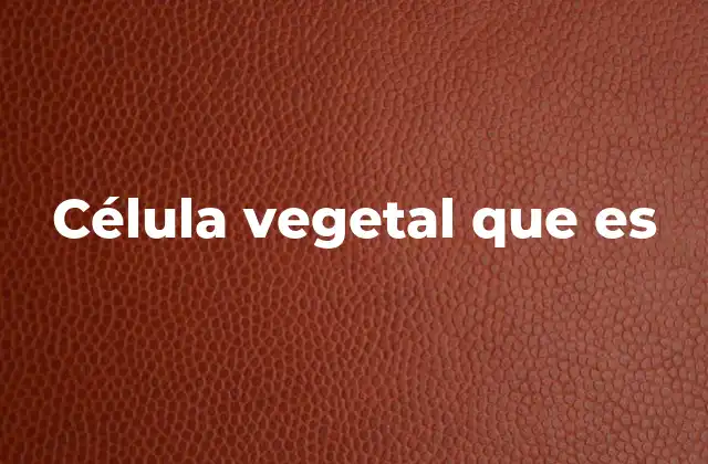 Estructura y componentes esenciales de la célula vegetal