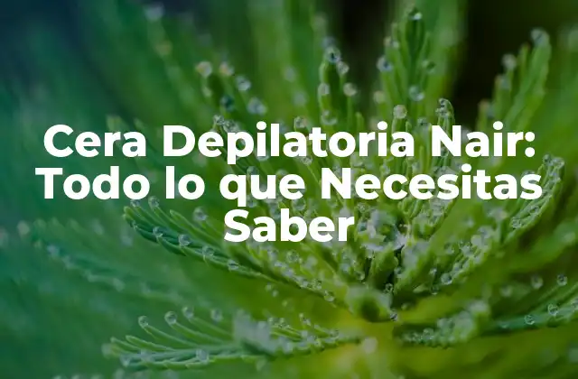 Cera Depilatoria Nair: Todo Lo que Necesitas Saber