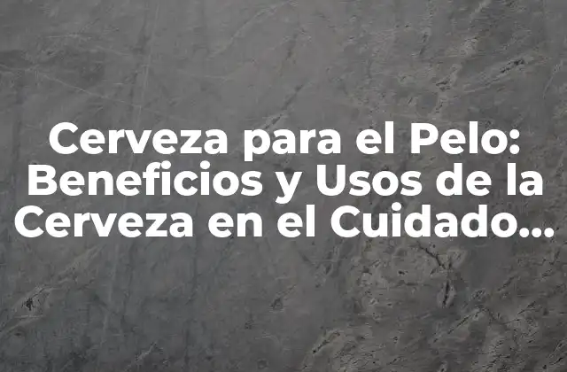 Cerveza para el Pelo: Beneficios y Usos de la Cerveza en el Cuidado Capilar