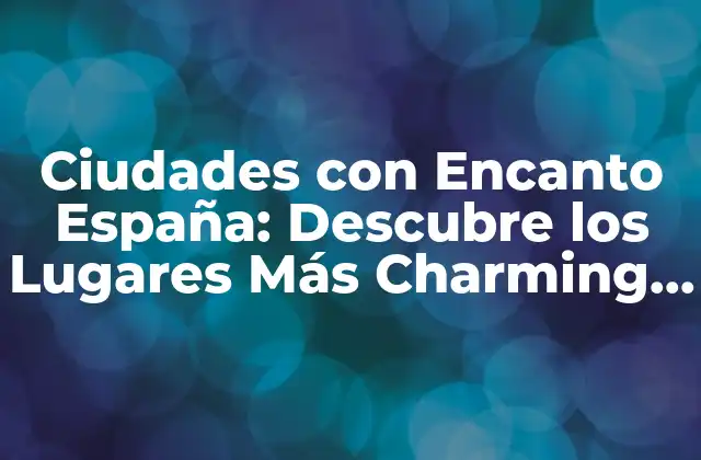 Ciudades con Encanto España: Descubre los Lugares Más Charming de España
