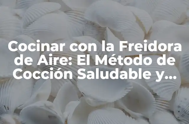 Cocinar con la Freidora de Aire: el Método de Cocción Saludable y Fácil
