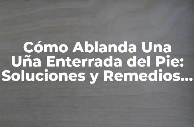 Cómo Ablanda una Uña Enterrada Del Pie: Soluciones y Remedios Naturales