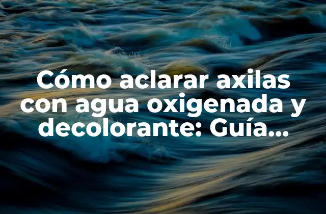 Cómo Aclarar Axilas con Agua Oxigenada y Decolorante: Guía Práctica y Segura