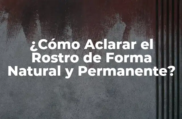 ¿cómo Aclarar el Rostro de Forma Natural y Permanente?