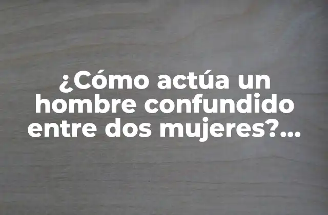 ¿cómo Actúa un Hombre Confundido entre Dos Mujeres? Guía Completa