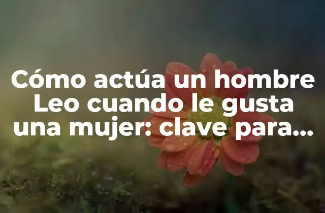 Cómo Actúa un Hombre Leo Cuando Le Gusta una Mujer: Clave para Conquistar Su Corazón