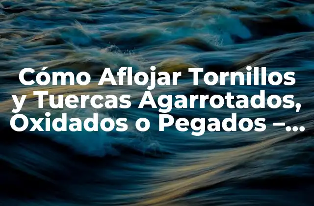 Cómo Aflojar Tornillos y Tuercas Agarrotados, Oxidados o Pegados – Soluciones y Técnicas