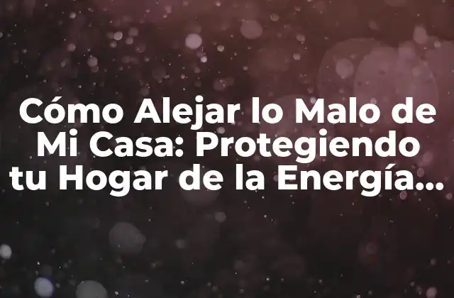 Cómo Alejar Lo Malo de Mi Casa: Protegiendo Tu Hogar de la Energía Negativa