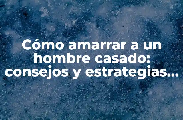 Cómo Amarrar a un Hombre Casado: Consejos y Estrategias Efectivas