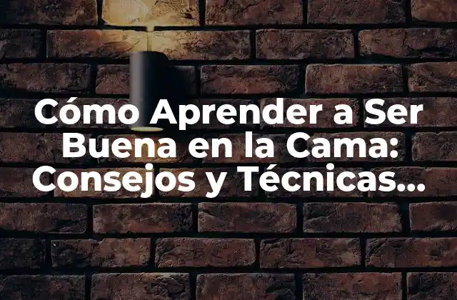 Cómo Aprender a Ser Buena en la Cama: Consejos y Técnicas para Mejorar Tu Vida Sexual