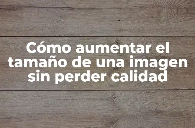 ¿Por qué es importante mantener la calidad de la imagen al aumentar su tamaño?