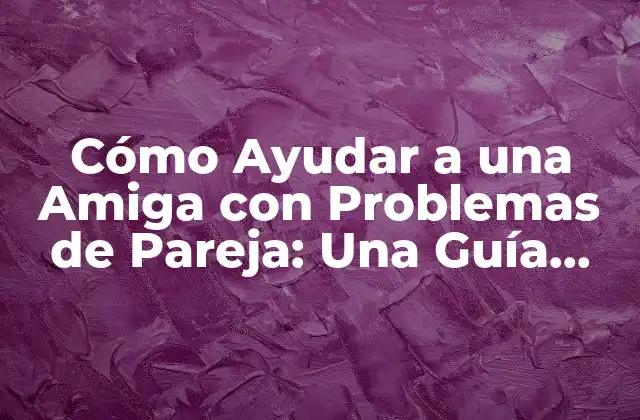 Cómo Ayudar a una Amiga con Problemas de Pareja: una Guía Completa