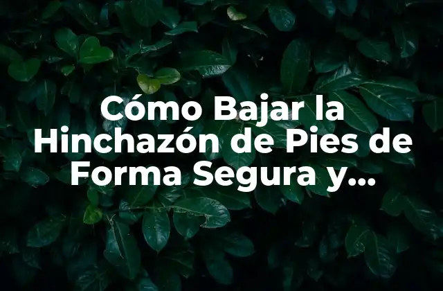 Cómo Bajar la Hinchazón de Pies de Forma Segura y Efectiva