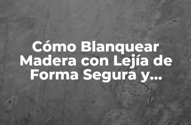 Cómo Blanquear Madera con Lejía de Forma Segura y Efectiva