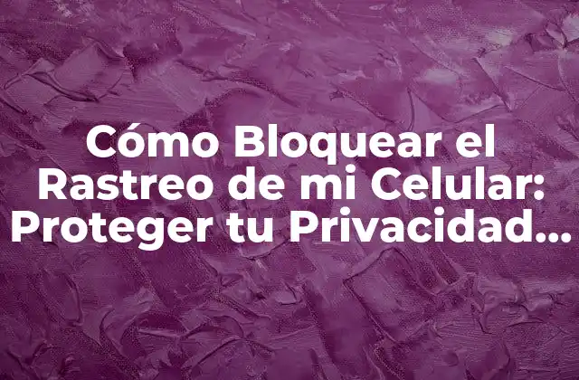 Cómo Bloquear el Rastreo de Mi Celular: Proteger Tu Privacidad en la Era Digital