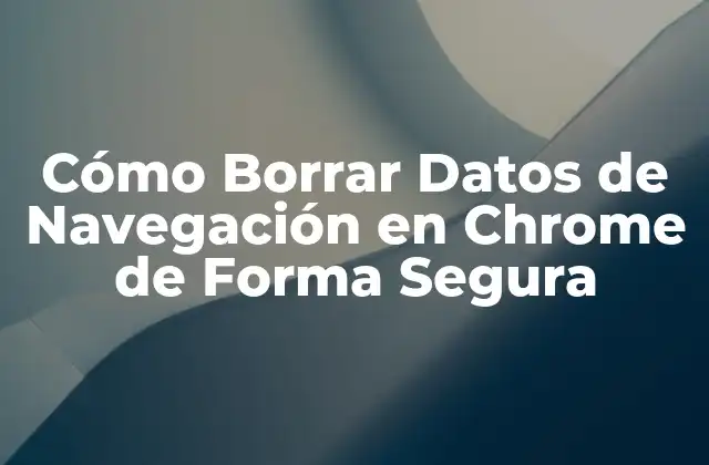 Cómo Borrar Datos de Navegación en Chrome de Forma Segura