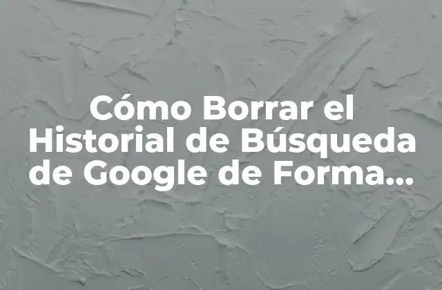 Cómo Borrar el Historial de Búsqueda de Google de Forma Permanente