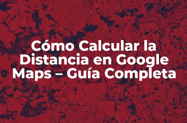 Cómo Calcular la Distancia en Google Maps – Guía Completa
