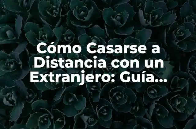 Cómo Casarse a Distancia con un Extranjero: Guía Completa