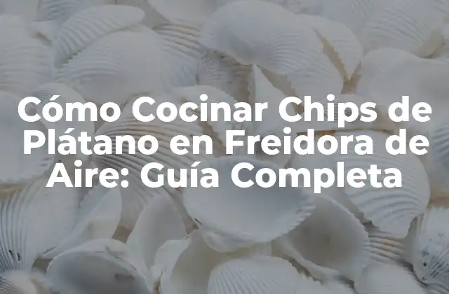 Cómo Cocinar Chips de Plátano en Freidora de Aire: Guía Completa
