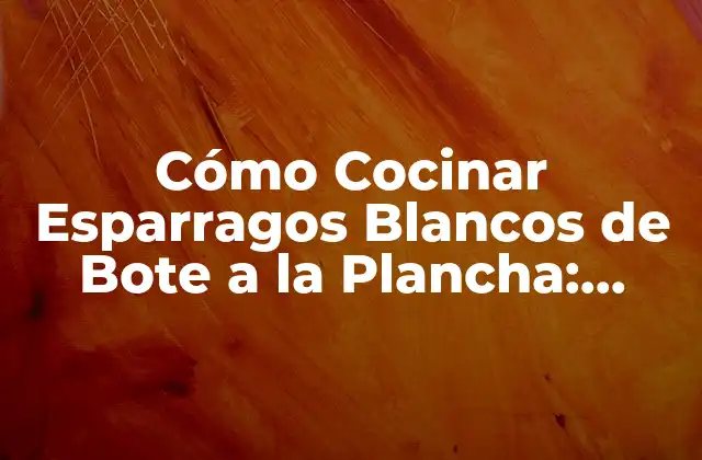 Cómo Cocinar Esparragos Blancos de Bote a la Plancha: Recetas y Tips para un Plato Delicioso