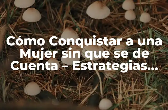 Cómo Conquistar a una Mujer sin que Se de Cuenta – Estrategias para Ganar Su Corazón
